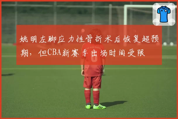 姚明左脚应力性骨折术后恢复超预期，但CBA新赛季出场时间受限