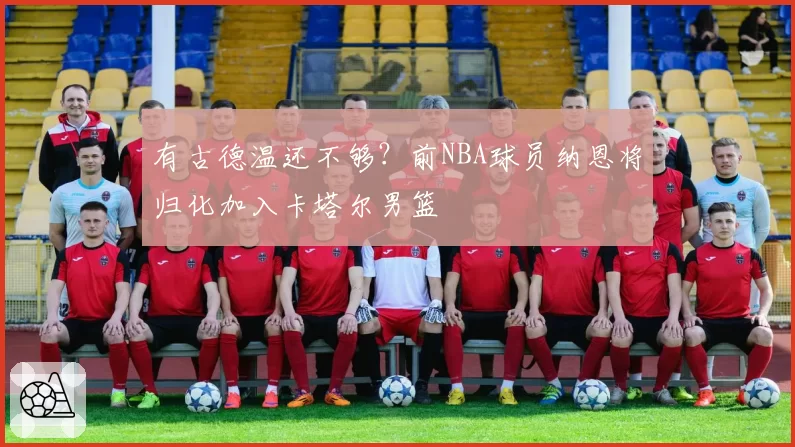 有古德温还不够?前NBA球员纳恩将归化加入卡塔尔男篮