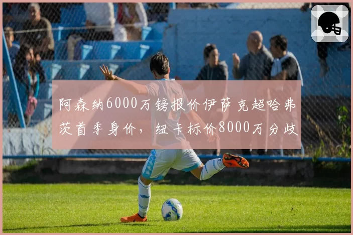 阿森纳6000万镑报价伊萨克超哈弗茨首季身价,纽卡标价8000万分歧悬殊