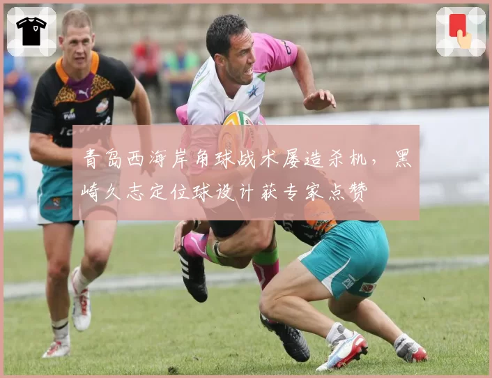 青岛西海岸角球战术屡造杀机，黑崎久志定位球设计获专家点赞