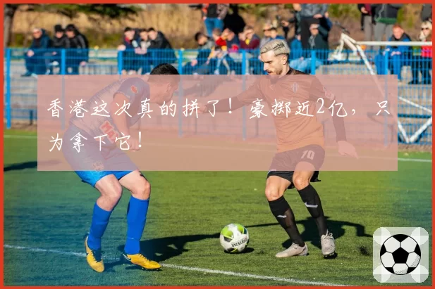 香港这次真的拼了!豪掷近2亿,只为拿下它!