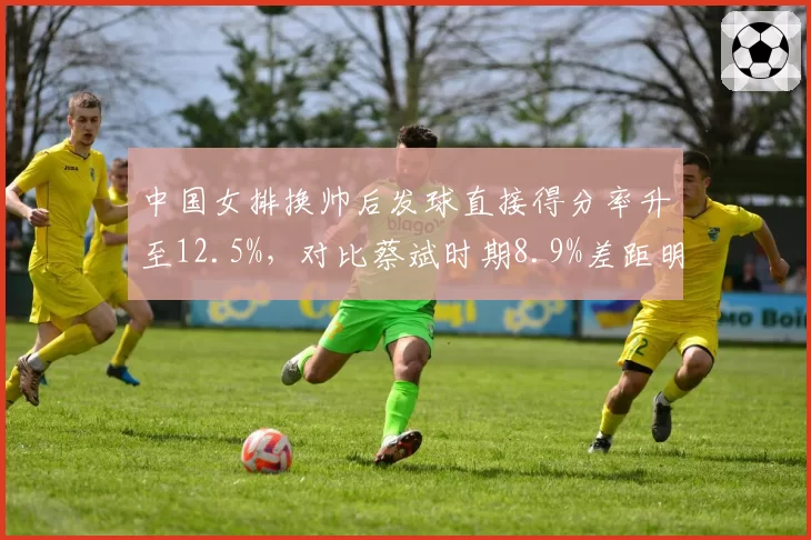 中国女排换帅后发球直接得分率升至12.5%,对比蔡斌时期8.9%差距明显