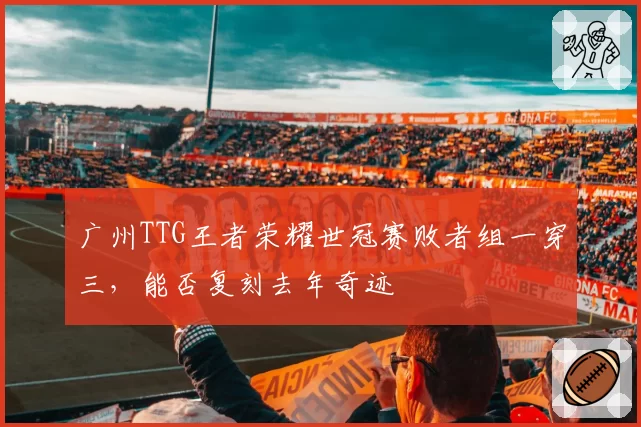 广州TTG王者荣耀世冠赛败者组一穿三，能否复刻去年奇迹