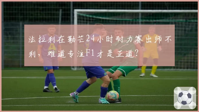 法拉利在勒芒24小时耐力赛出师不利，难道专注F1才是正道？