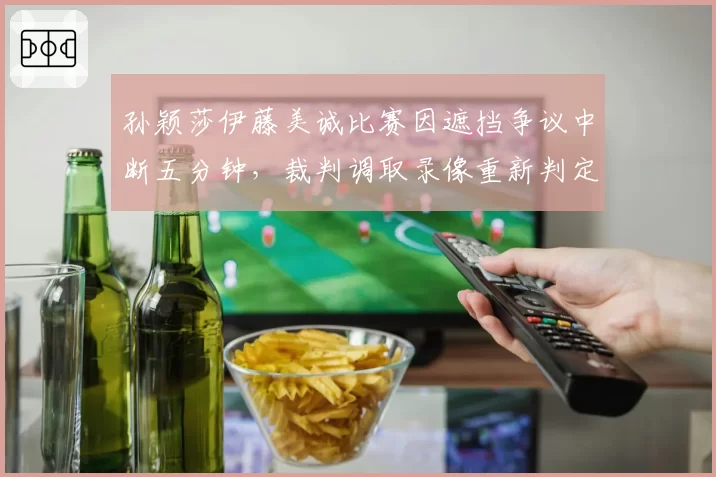 孙颖莎伊藤美诚比赛因遮挡争议中断五分钟，裁判调取录像重新判定