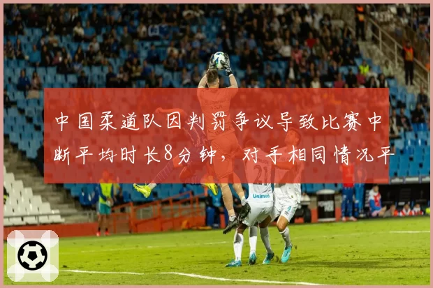 中国柔道队因判罚争议导致比赛中断平均时长8分钟，对手相同情况平均中断时长仅3分钟