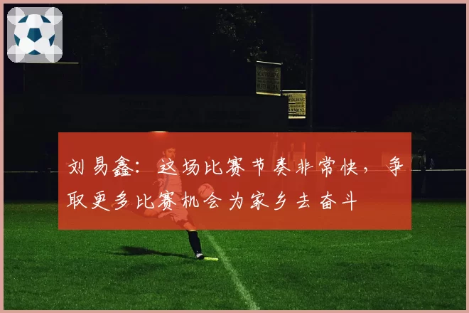 刘易鑫：这场比赛节奏非常快，争取更多比赛机会为家乡去奋斗