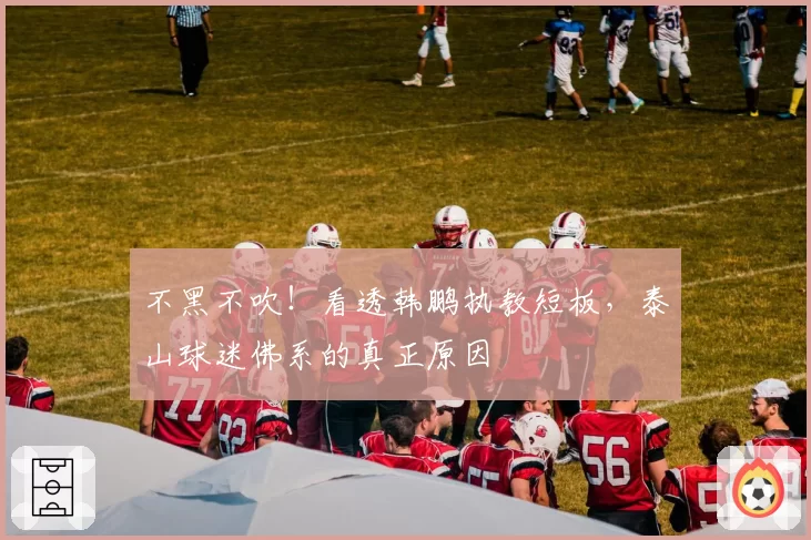 不黑不吹!看透韩鹏执教短板,泰山球迷佛系的真正原因