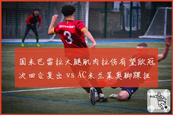 国米巴雷拉大腿肌肉拉伤有望欧冠次回合复出 vs AC米兰莱奥脚踝扭伤恐无缘德比 米兰双雄伤病影响程度解析