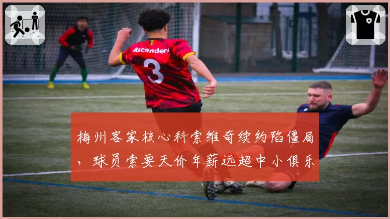 梅州客家核心科索维奇续约陷僵局，球员索要天价年薪远超中小俱乐部承受力