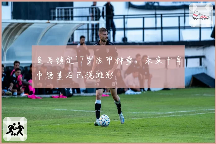 皇马锁定17岁法甲神童,未来十年中场基石已现雏形