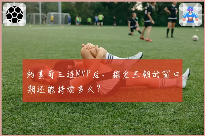 约基奇三连MVP后，掘金王朝的窗口期还能持续多久？