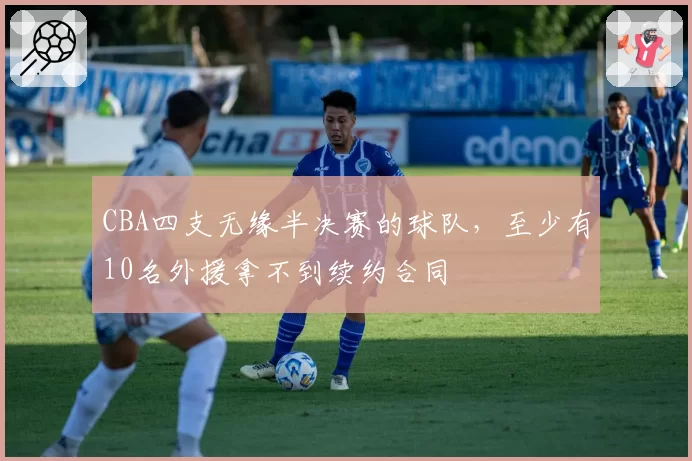 CBA四支无缘半决赛的球队,至少有10名外援拿不到续约合同