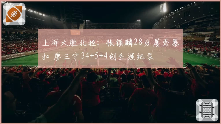 上海大胜北控：张镇麟28分屡秀暴扣 廖三宁34+5+4创生涯纪录