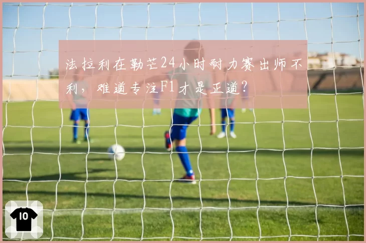 法拉利在勒芒24小时耐力赛出师不利，难道专注F1才是正道？