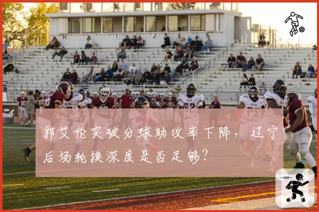 郭艾伦突破分球助攻率下降，辽宁后场轮换深度是否足够？