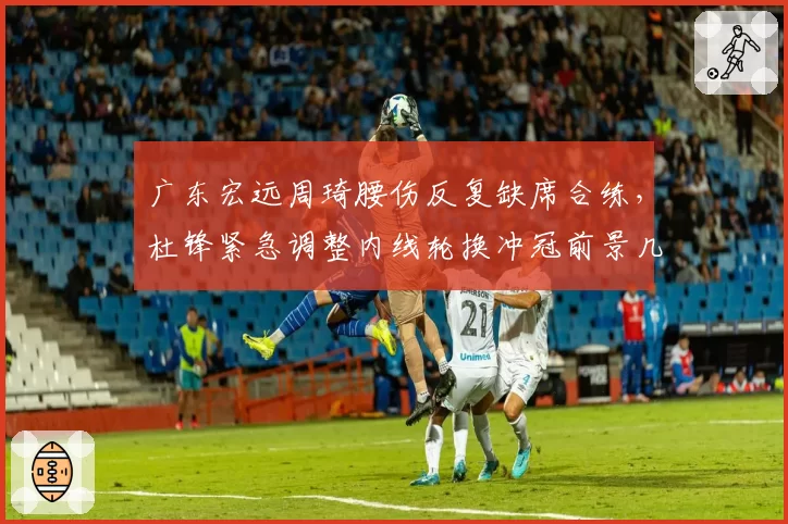 广东宏远周琦腰伤反复缺席合练,杜锋紧急调整内线轮换冲冠前景几何?