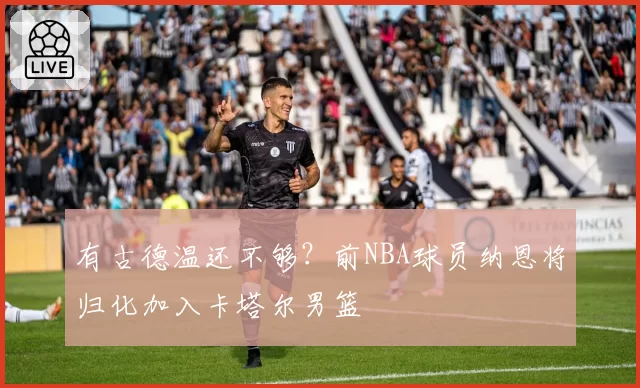 有古德温还不够?前NBA球员纳恩将归化加入卡塔尔男篮