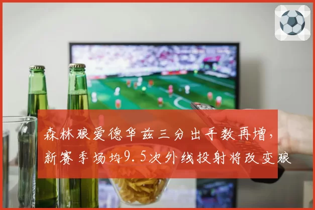 森林狼爱德华兹三分出手数再增，新赛季场均9.5次外线投射将改变狼队进攻空间