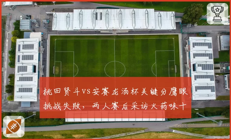 桃田贤斗vs安赛龙汤杯关键分鹰眼挑战失败，两人赛后采访火药味十足