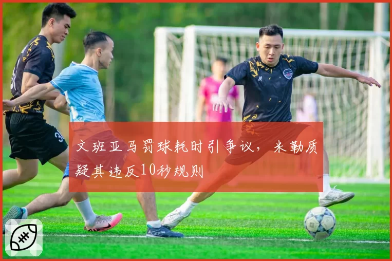 文班亚马罚球耗时引争议,米勒质疑其违反10秒规则
