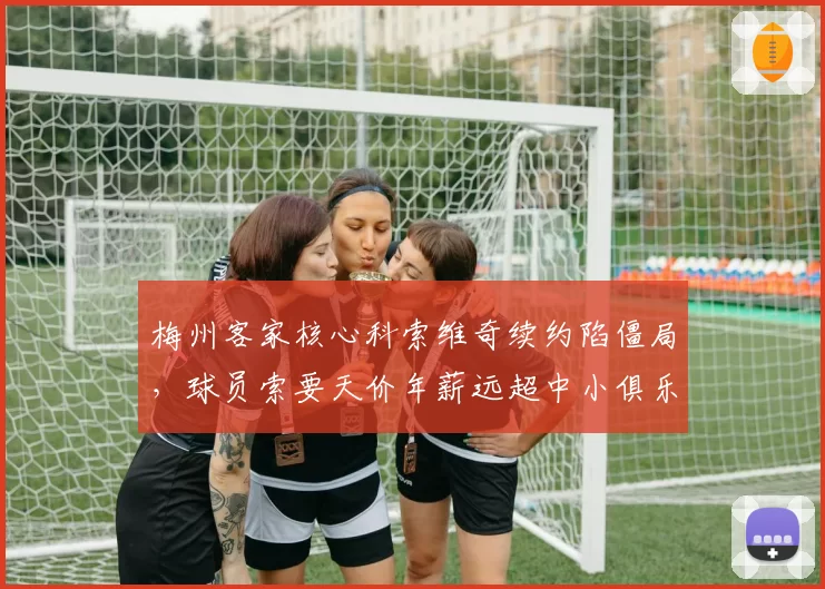 梅州客家核心科索维奇续约陷僵局，球员索要天价年薪远超中小俱乐部承受力
