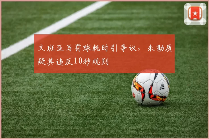 文班亚马罚球耗时引争议,米勒质疑其违反10秒规则