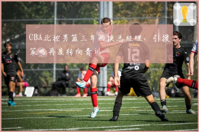 CBA北控男篮三年两换总经理，引援策略再度转向青训