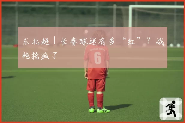 东北超|长春球迷有多“红”?战袍抢疯了