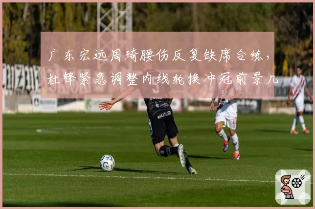 广东宏远周琦腰伤反复缺席合练,杜锋紧急调整内线轮换冲冠前景几何?