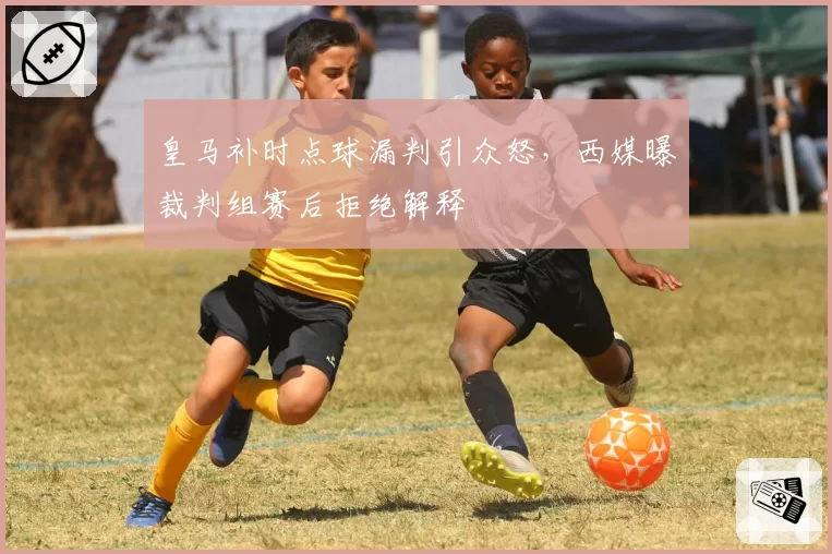 皇马补时点球漏判引众怒，西媒曝裁判组赛后拒绝解释