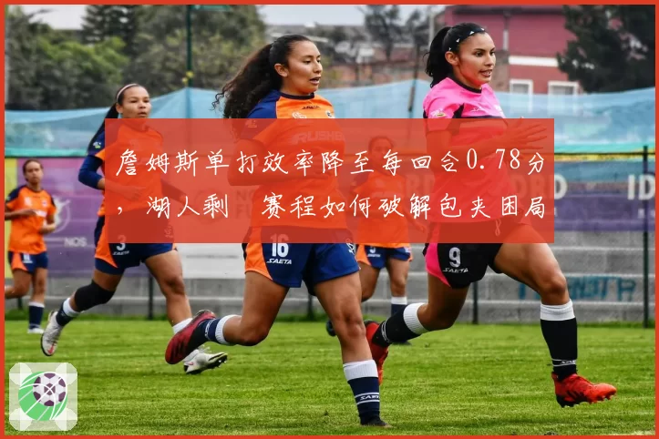 詹姆斯单打效率降至每回合0.78分,湖人剩餘赛程如何破解包夹困局?