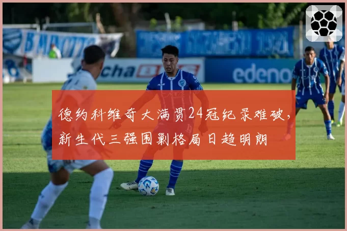 德约科维奇大满贯24冠纪录难破，新生代三强围剿格局日趋明朗
