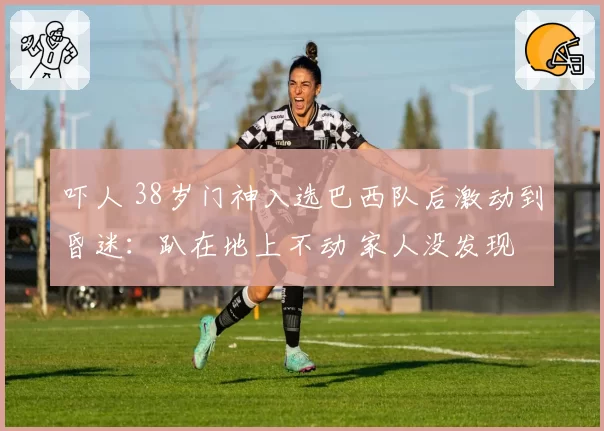 吓人 38岁门神入选巴西队后激动到昏迷:趴在地上不动 家人没发现