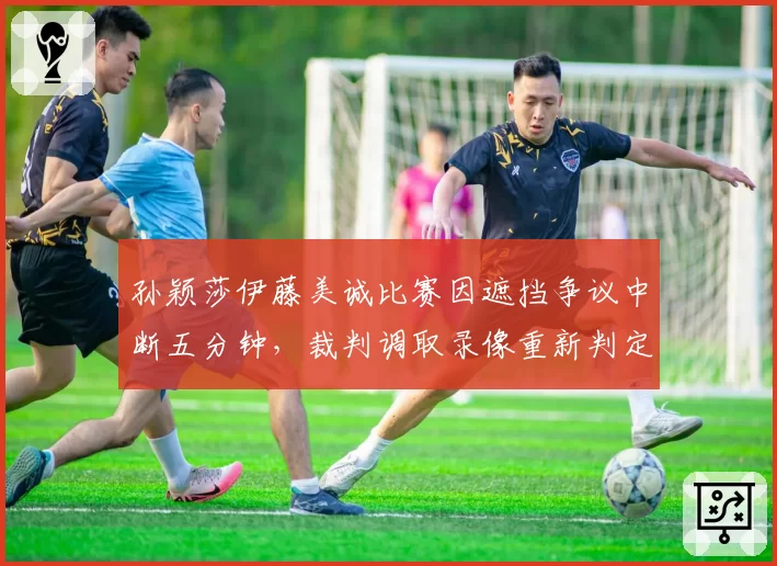 孙颖莎伊藤美诚比赛因遮挡争议中断五分钟，裁判调取录像重新判定