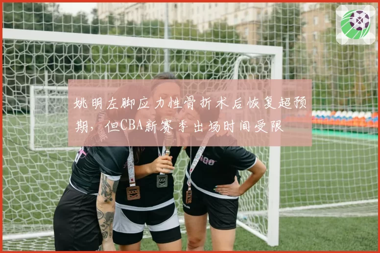 姚明左脚应力性骨折术后恢复超预期，但CBA新赛季出场时间受限