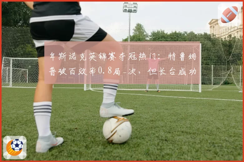 年斯诺克英锦赛夺冠热门：特鲁姆普破百效率0.8局_次，但长台成功率下滑至85%