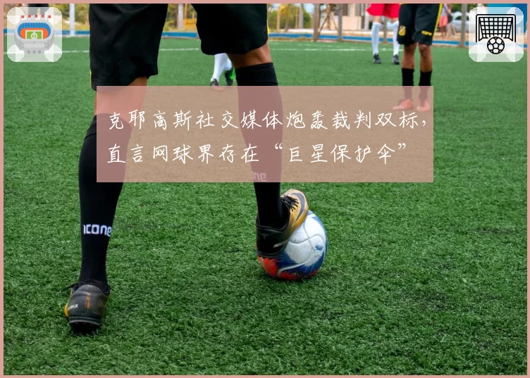 克耶高斯社交媒体炮轰裁判双标，直言网球界存在“巨星保护伞”