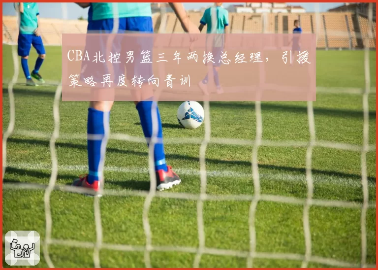 CBA北控男篮三年两换总经理，引援策略再度转向青训