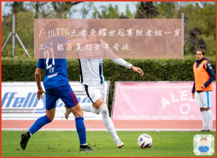 广州TTG王者荣耀世冠赛败者组一穿三，能否复刻去年奇迹