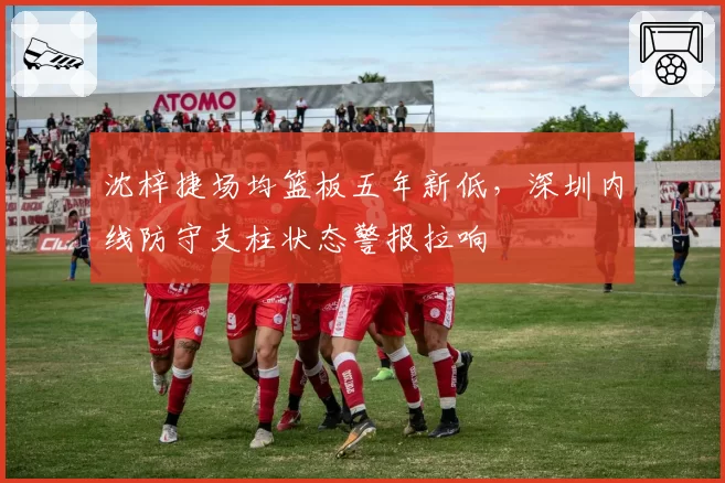 沈梓捷场均篮板五年新低，深圳内线防守支柱状态警报拉响