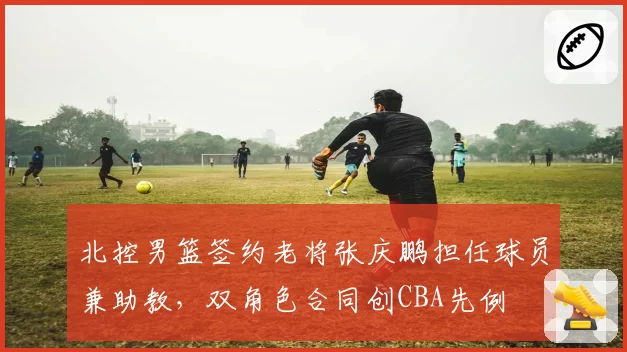 北控男篮签约老将张庆鹏担任球员兼助教,双角色合同创CBA先例