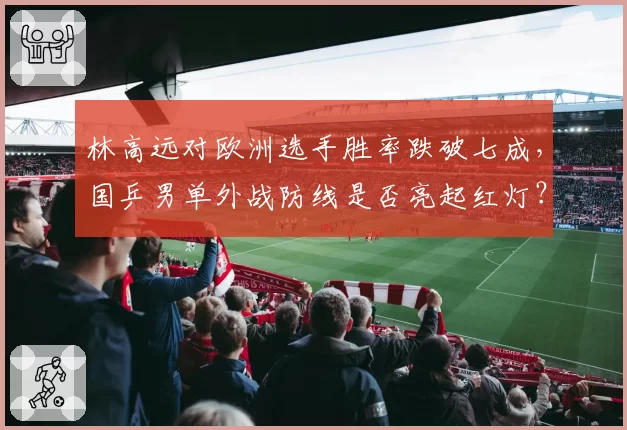 林高远对欧洲选手胜率跌破七成,国乒男单外战防线是否亮起红灯?
