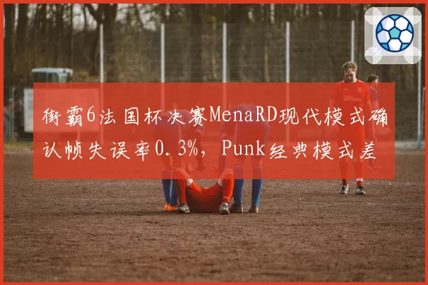街霸6法国杯决赛MenaRD现代模式确认帧失误率0.3%，Punk经典模式差合成功率暴跌