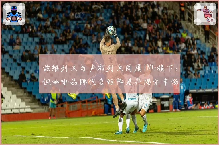 兹维列夫与卢布列夫同属IMG旗下，但咖啡品牌代言矩阵差异揭示市场定位