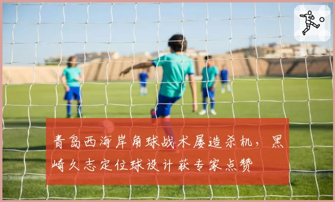 青岛西海岸角球战术屡造杀机，黑崎久志定位球设计获专家点赞