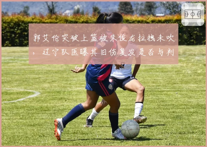 郭艾伦突破上篮被朱俊龙拉拽未吹，辽宁队医曝其旧伤复发是否与判罚有关？