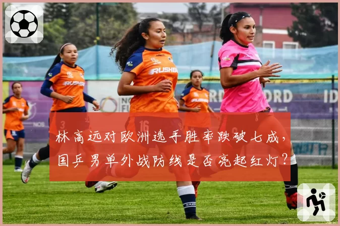 林高远对欧洲选手胜率跌破七成,国乒男单外战防线是否亮起红灯?