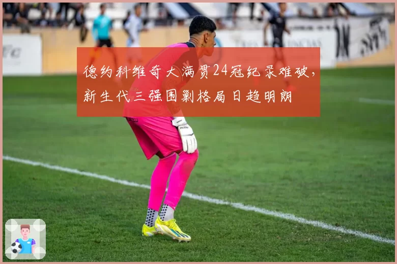 德约科维奇大满贯24冠纪录难破，新生代三强围剿格局日趋明朗