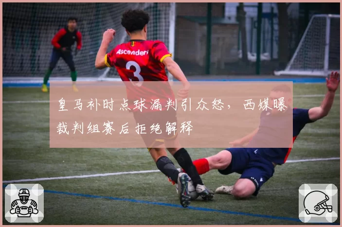皇马补时点球漏判引众怒，西媒曝裁判组赛后拒绝解释